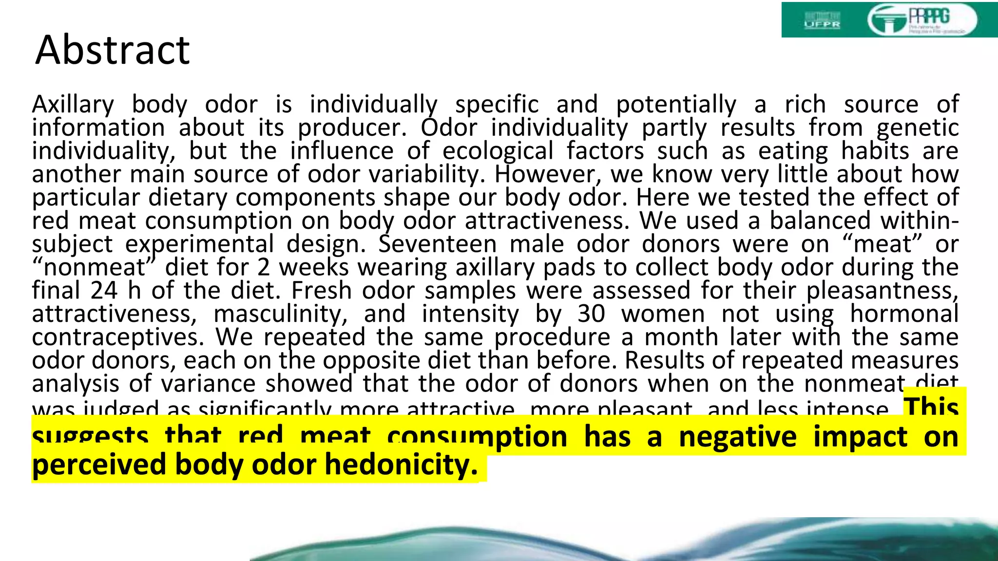 Abstract
Axillary body odor is individually specific and potentially a rich source of
information about its producer. Odor individuality partly results from genetic
individuality, but the influence of ecological factors such as eating habits are
another main source of odor variability. However, we know very little about how
particular dietary components shape our body odor. Here we tested the effect of
red meat consumption on body odor attractiveness. We used a balanced within-
subject experimental design. Seventeen male odor donors were on “meat” or
“nonmeat” diet for 2 weeks wearing axillary pads to collect body odor during the
final 24 h of the diet. Fresh odor samples were assessed for their pleasantness,
attractiveness, masculinity, and intensity by 30 women not using hormonal
contraceptives. We repeated the same procedure a month later with the same
odor donors, each on the opposite diet than before. Results of repeated measures
analysis of variance showed that the odor of donors when on the nonmeat diet
was judged as significantly more attractive, more pleasant, and less intense. This
suggests that red meat consumption has a negative impact on
perceived body odor hedonicity.
 