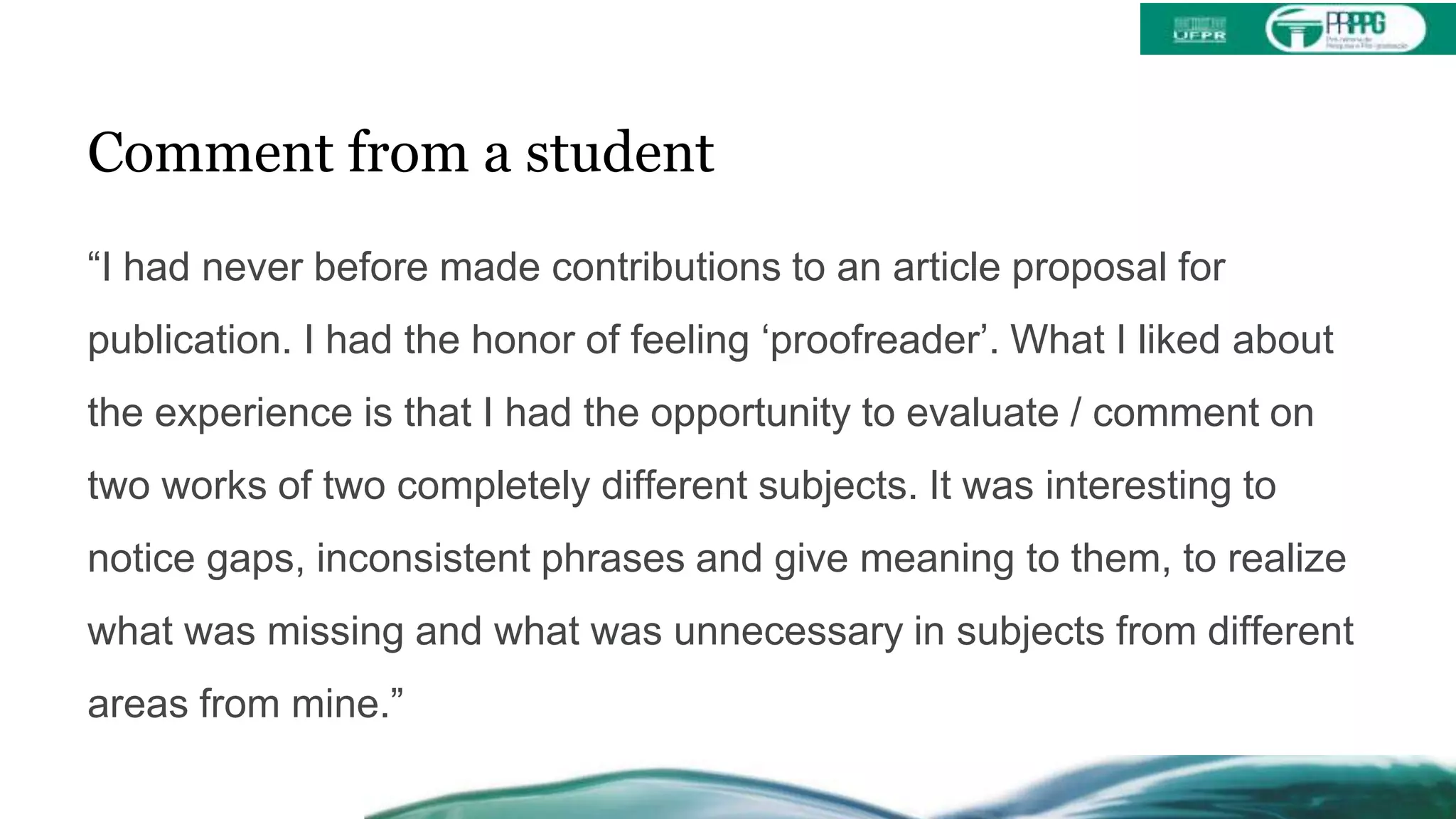 Comment from a student
“I had never before made contributions to an article proposal for
publication. I had the honor of feeling ‘proofreader’. What I liked about
the experience is that I had the opportunity to evaluate / comment on
two works of two completely different subjects. It was interesting to
notice gaps, inconsistent phrases and give meaning to them, to realize
what was missing and what was unnecessary in subjects from different
areas from mine.”
 