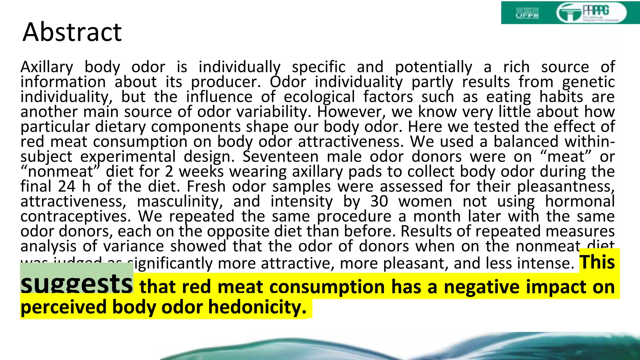 Abstract
Axillary body odor is individually specific and potentially a rich source of
information about its producer. Odor individuality partly results from genetic
individuality, but the influence of ecological factors such as eating habits are
another main source of odor variability. However, we know very little about how
particular dietary components shape our body odor. Here we tested the effect of
red meat consumption on body odor attractiveness. We used a balanced within-
subject experimental design. Seventeen male odor donors were on “meat” or
“nonmeat” diet for 2 weeks wearing axillary pads to collect body odor during the
final 24 h of the diet. Fresh odor samples were assessed for their pleasantness,
attractiveness, masculinity, and intensity by 30 women not using hormonal
contraceptives. We repeated the same procedure a month later with the same
odor donors, each on the opposite diet than before. Results of repeated measures
analysis of variance showed that the odor of donors when on the nonmeat diet
was judged as significantly more attractive, more pleasant, and less intense. This
suggests that red meat consumption has a negative impact on
perceived body odor hedonicity.
 