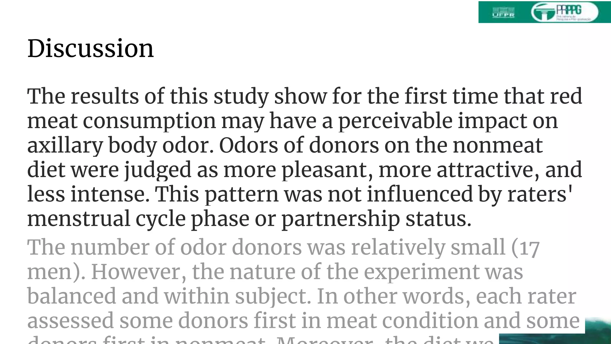 Discussion
The results of this study show for the first time that red
meat consumption may have a perceivable impact on
axillary body odor. Odors of donors on the nonmeat
diet were judged as more pleasant, more attractive, and
less intense. This pattern was not influenced by raters'
menstrual cycle phase or partnership status.
The number of odor donors was relatively small (17
men). However, the nature of the experiment was
balanced and within subject. In other words, each rater
assessed some donors first in meat condition and some
 