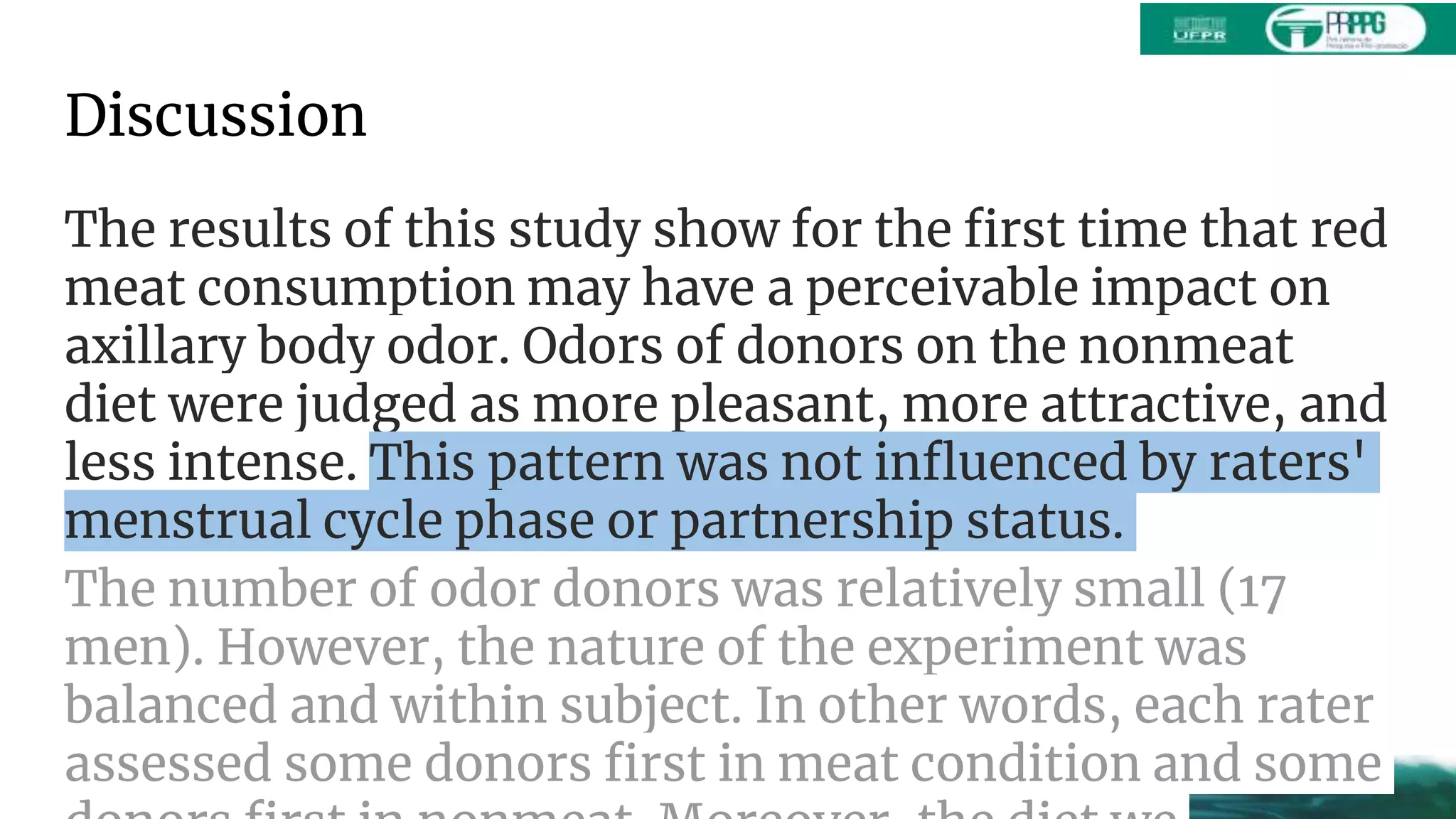 Discussion
The results of this study show for the first time that red
meat consumption may have a perceivable impact on
axillary body odor. Odors of donors on the nonmeat
diet were judged as more pleasant, more attractive, and
less intense. This pattern was not influenced by raters'
menstrual cycle phase or partnership status.
The number of odor donors was relatively small (17
men). However, the nature of the experiment was
balanced and within subject. In other words, each rater
assessed some donors first in meat condition and some
 