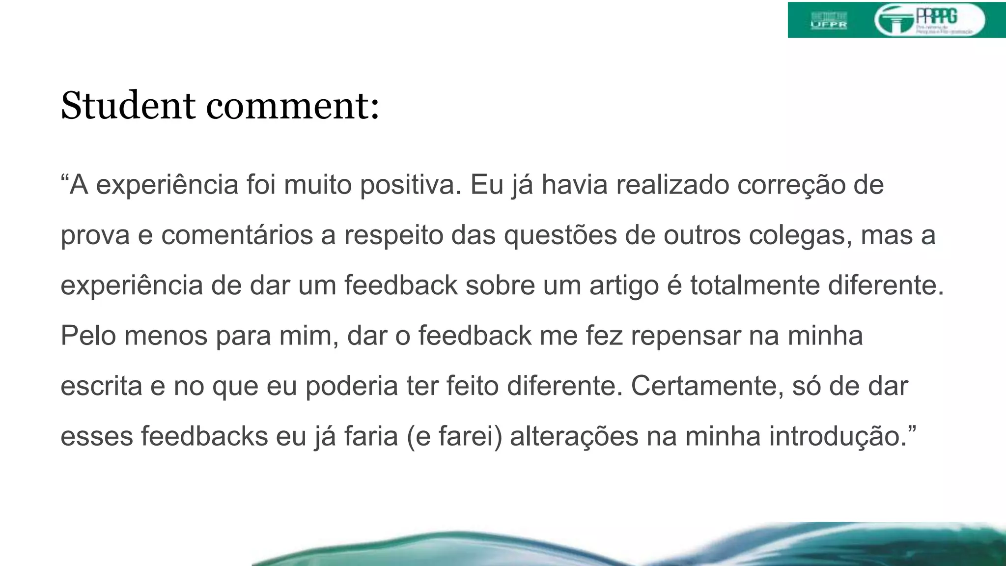 Student comment:
“A experiência foi muito positiva. Eu já havia realizado correção de
prova e comentários a respeito das questões de outros colegas, mas a
experiência de dar um feedback sobre um artigo é totalmente diferente.
Pelo menos para mim, dar o feedback me fez repensar na minha
escrita e no que eu poderia ter feito diferente. Certamente, só de dar
esses feedbacks eu já faria (e farei) alterações na minha introdução.”
 