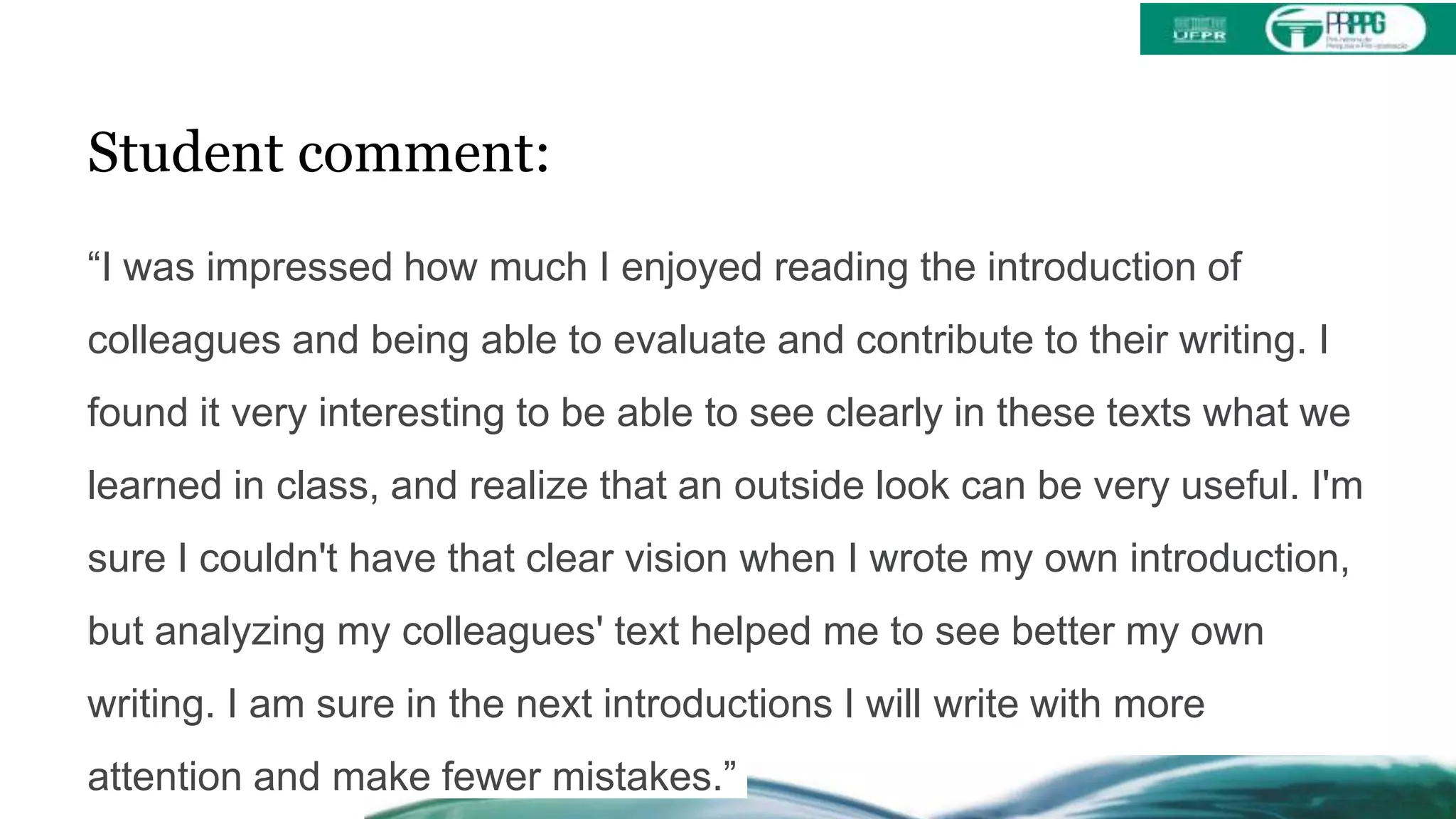 Student comment:
“I was impressed how much I enjoyed reading the introduction of
colleagues and being able to evaluate and contribute to their writing. I
found it very interesting to be able to see clearly in these texts what we
learned in class, and realize that an outside look can be very useful. I'm
sure I couldn't have that clear vision when I wrote my own introduction,
but analyzing my colleagues' text helped me to see better my own
writing. I am sure in the next introductions I will write with more
attention and make fewer mistakes.”
 