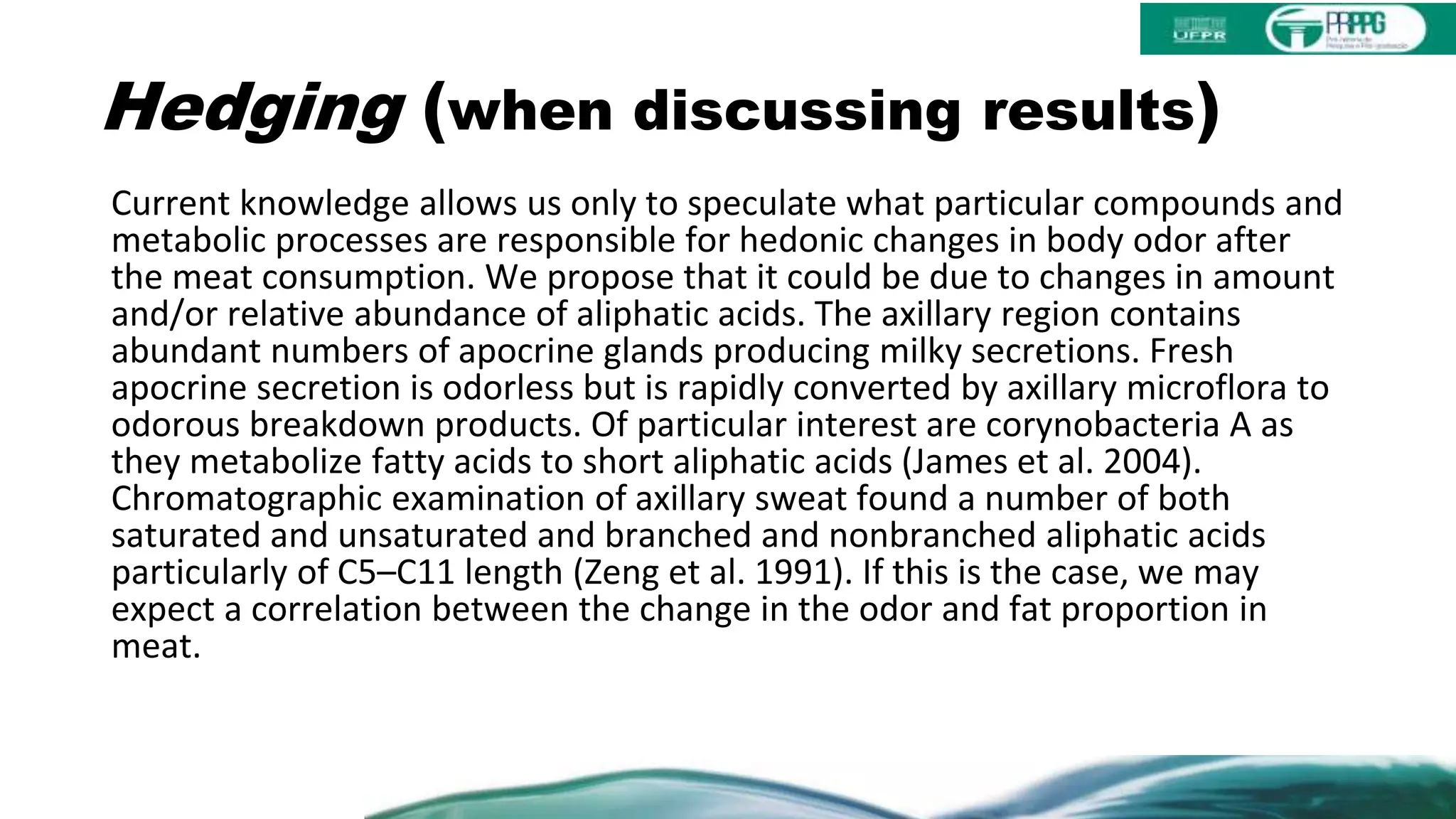 Hedging (when discussing results)
Current knowledge allows us only to speculate what particular compounds and
metabolic processes are responsible for hedonic changes in body odor after
the meat consumption. We propose that it could be due to changes in amount
and/or relative abundance of aliphatic acids. The axillary region contains
abundant numbers of apocrine glands producing milky secretions. Fresh
apocrine secretion is odorless but is rapidly converted by axillary microflora to
odorous breakdown products. Of particular interest are corynobacteria A as
they metabolize fatty acids to short aliphatic acids (James et al. 2004).
Chromatographic examination of axillary sweat found a number of both
saturated and unsaturated and branched and nonbranched aliphatic acids
particularly of C5–C11 length (Zeng et al. 1991). If this is the case, we may
expect a correlation between the change in the odor and fat proportion in
meat.
 