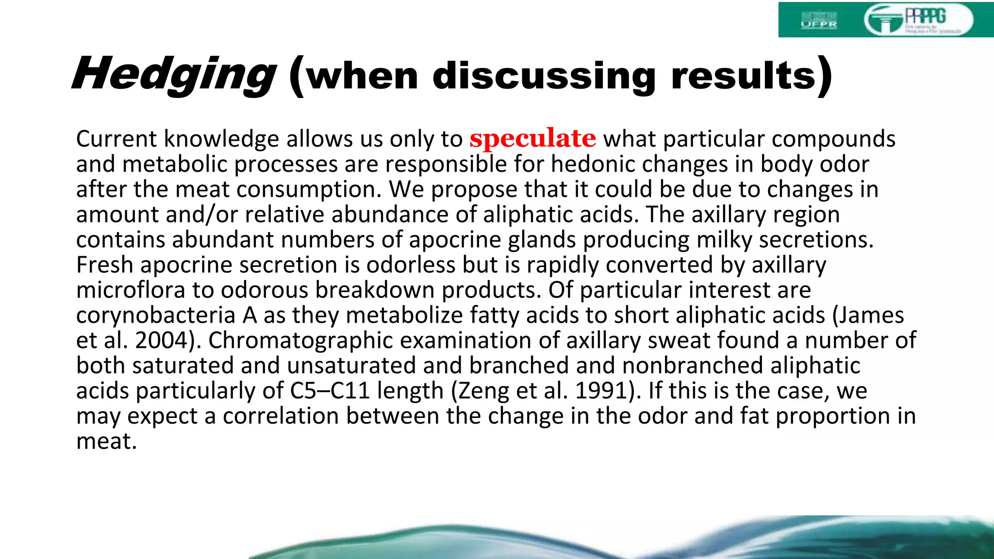 Hedging (when discussing results)
Current knowledge allows us only to speculate what particular compounds
and metabolic processes are responsible for hedonic changes in body odor
after the meat consumption. We propose that it could be due to changes in
amount and/or relative abundance of aliphatic acids. The axillary region
contains abundant numbers of apocrine glands producing milky secretions.
Fresh apocrine secretion is odorless but is rapidly converted by axillary
microflora to odorous breakdown products. Of particular interest are
corynobacteria A as they metabolize fatty acids to short aliphatic acids (James
et al. 2004). Chromatographic examination of axillary sweat found a number of
both saturated and unsaturated and branched and nonbranched aliphatic
acids particularly of C5–C11 length (Zeng et al. 1991). If this is the case, we
may expect a correlation between the change in the odor and fat proportion in
meat.
 