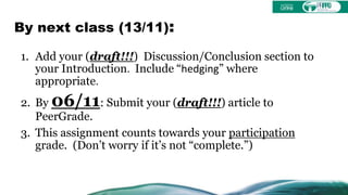 By next class (13/11):
1. Add your (draft!!!) Discussion/Conclusion section to
your Introduction. Include “hedging” where
appropriate.
2. By 06/11: Submit your (draft!!!) article to
PeerGrade.
3. This assignment counts towards your participation
grade. (Don’t worry if it’s not “complete.”)
 