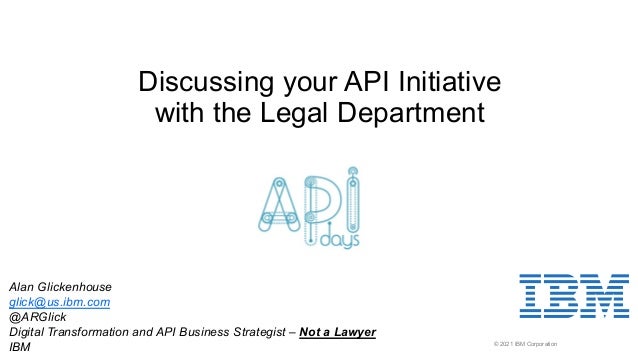 © 2021 IBM Corporation
Discussing your API Initiative
with the Legal Department
Alan Glickenhouse
glick@us.ibm.com
@ARGlick
Digital Transformation and API Business Strategist – Not a Lawyer
IBM
 