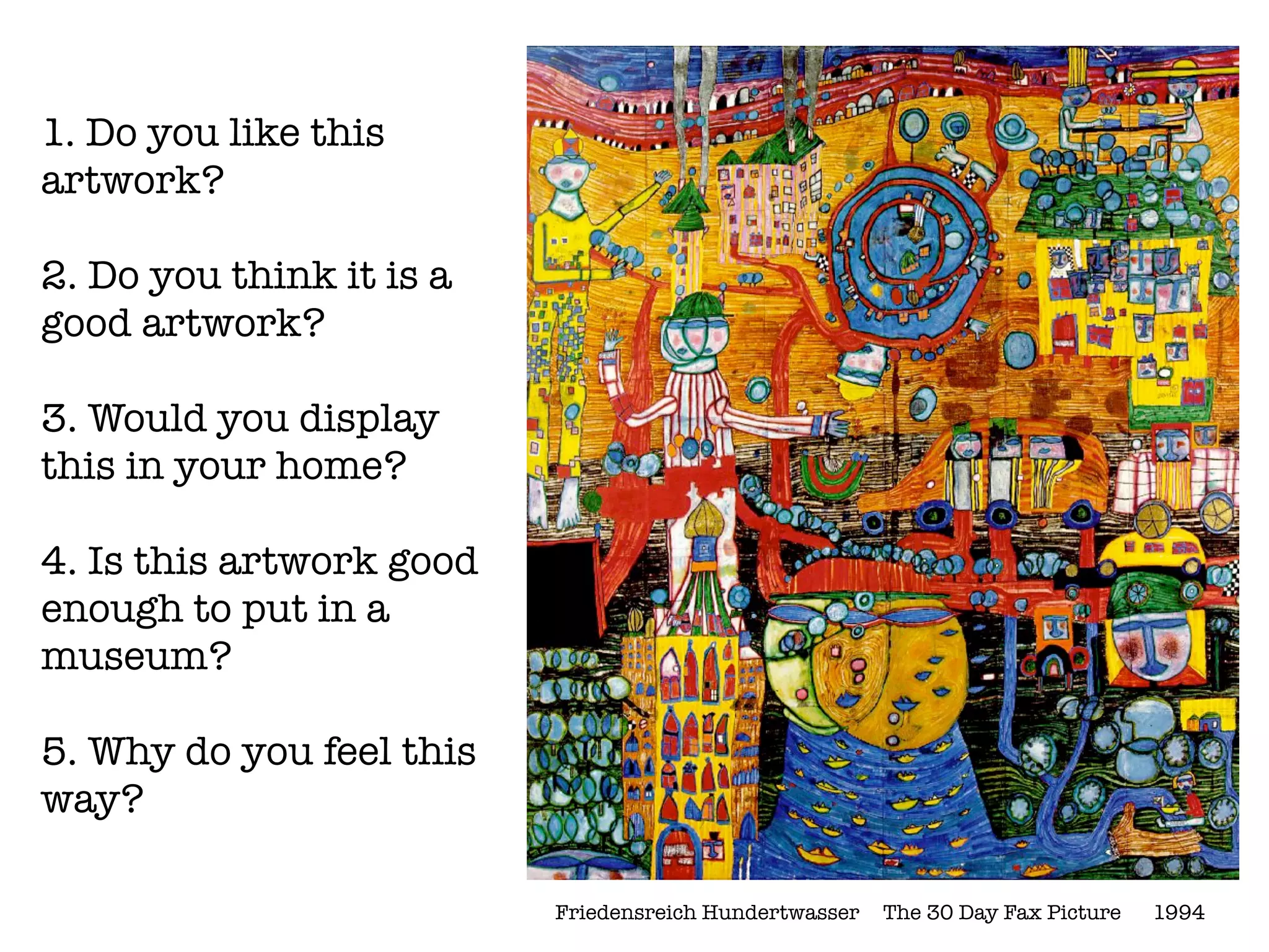 1. Do you like this
artwork?

2. Do you think it is a
good artwork?

3. Would you display
this in your home?

4. Is this artwork good
enough to put in a
museum?

5. Why do you feel this
way?

                          Friedensreich Hundertwasser	 The 30 Day Fax Picture 	 1994
 