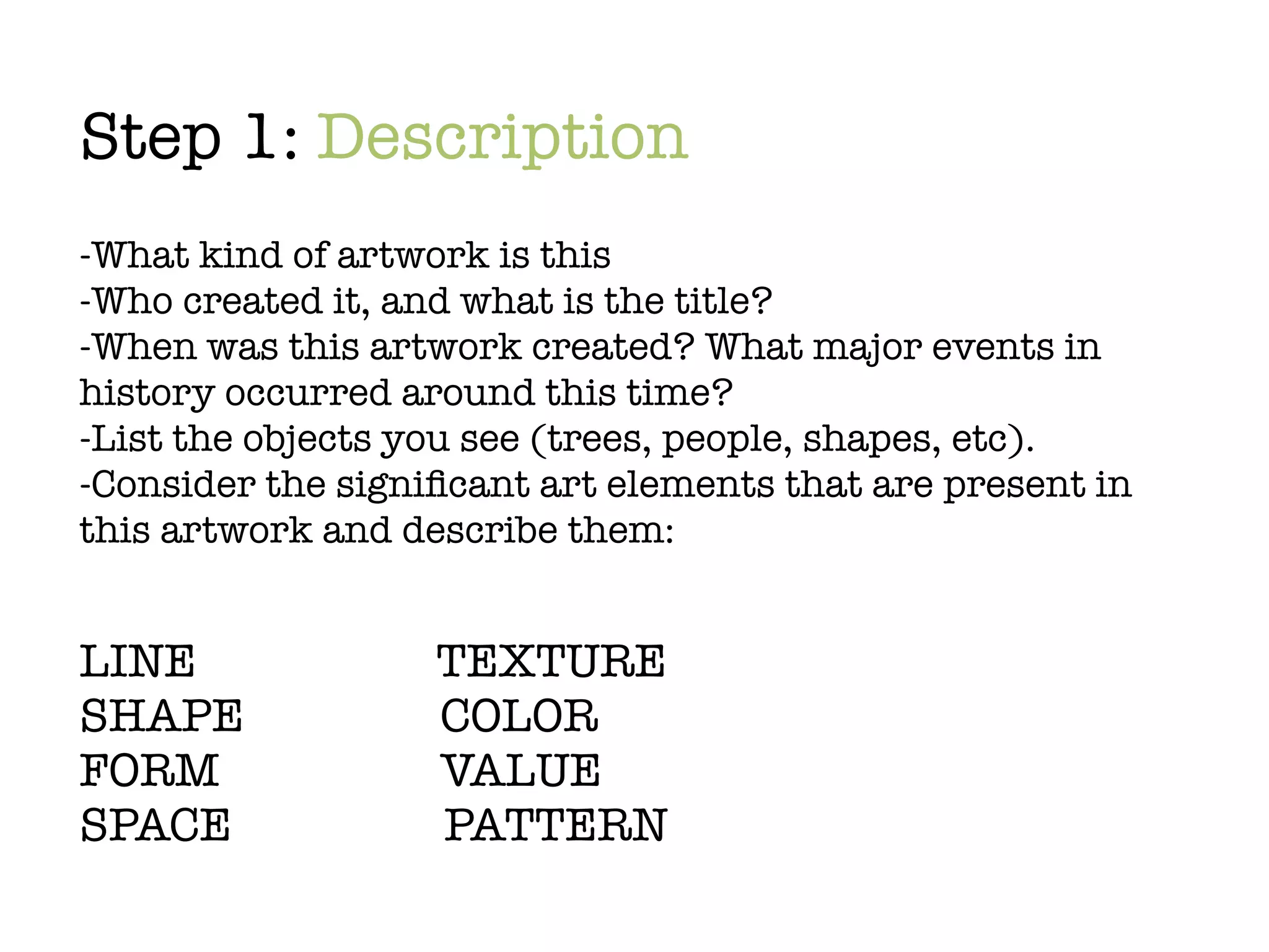 Step 1: Description
-What kind of artwork is this
-Who created it, and what is the title?
-When was this artwork created? What major events in
history occurred around this time?
-List the objects you see (trees, people, shapes, etc).
-Consider the signiﬁcant art elements that are present in
this artwork and describe them:


LINE		             TEXTURE
SHAPE	 	           COLOR
FORM	 	            VALUE
SPACE	 	     	     PATTERN
 
