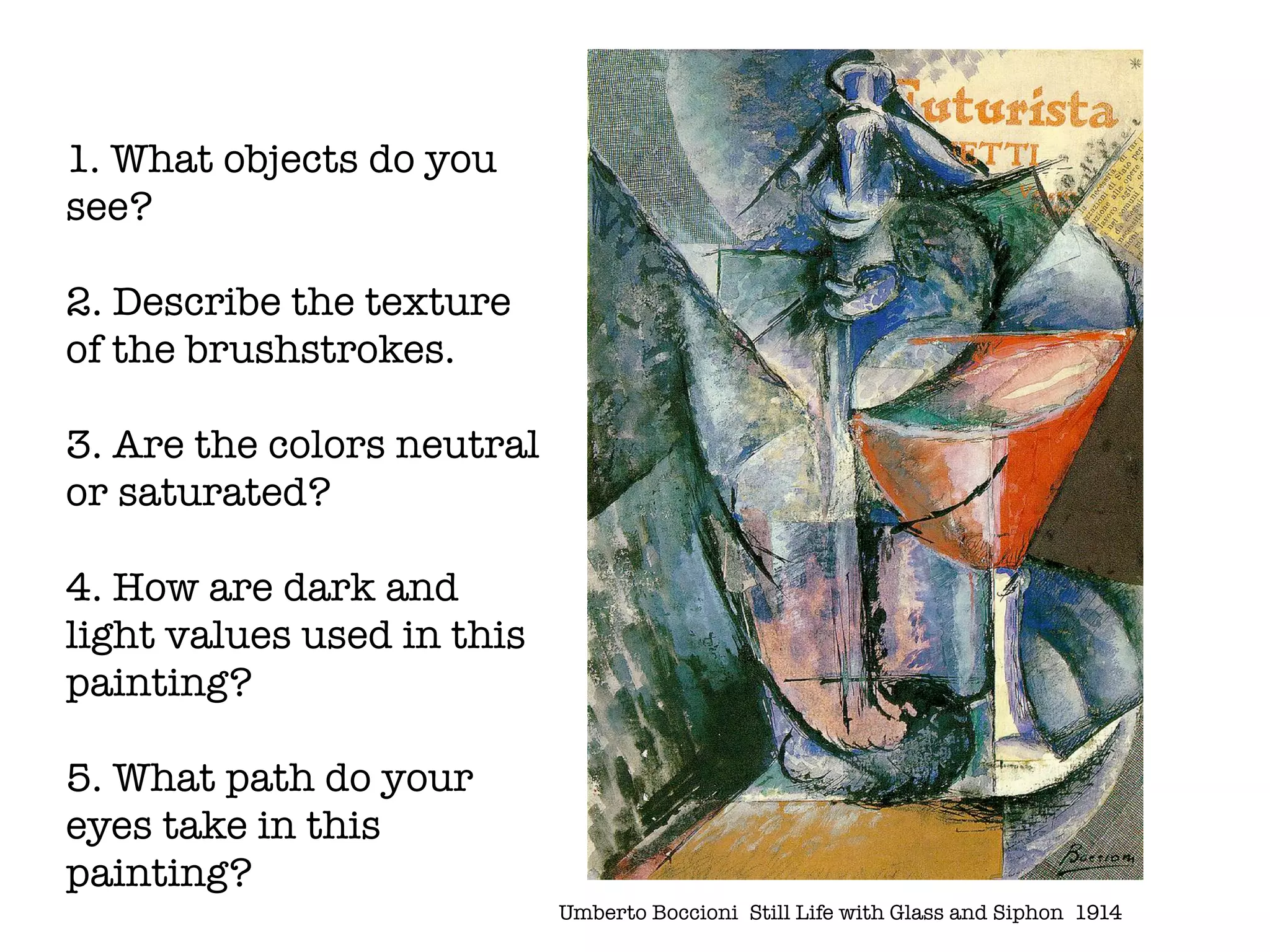 1. What objects do you
see?

2. Describe the texture
of the brushstrokes.

3. Are the colors neutral
or saturated?

4. How are dark and
light values used in this
painting?

5. What path do your
eyes take in this
painting?
                            Umberto Boccioni	 Still Life with Glass and Siphon 1914
 