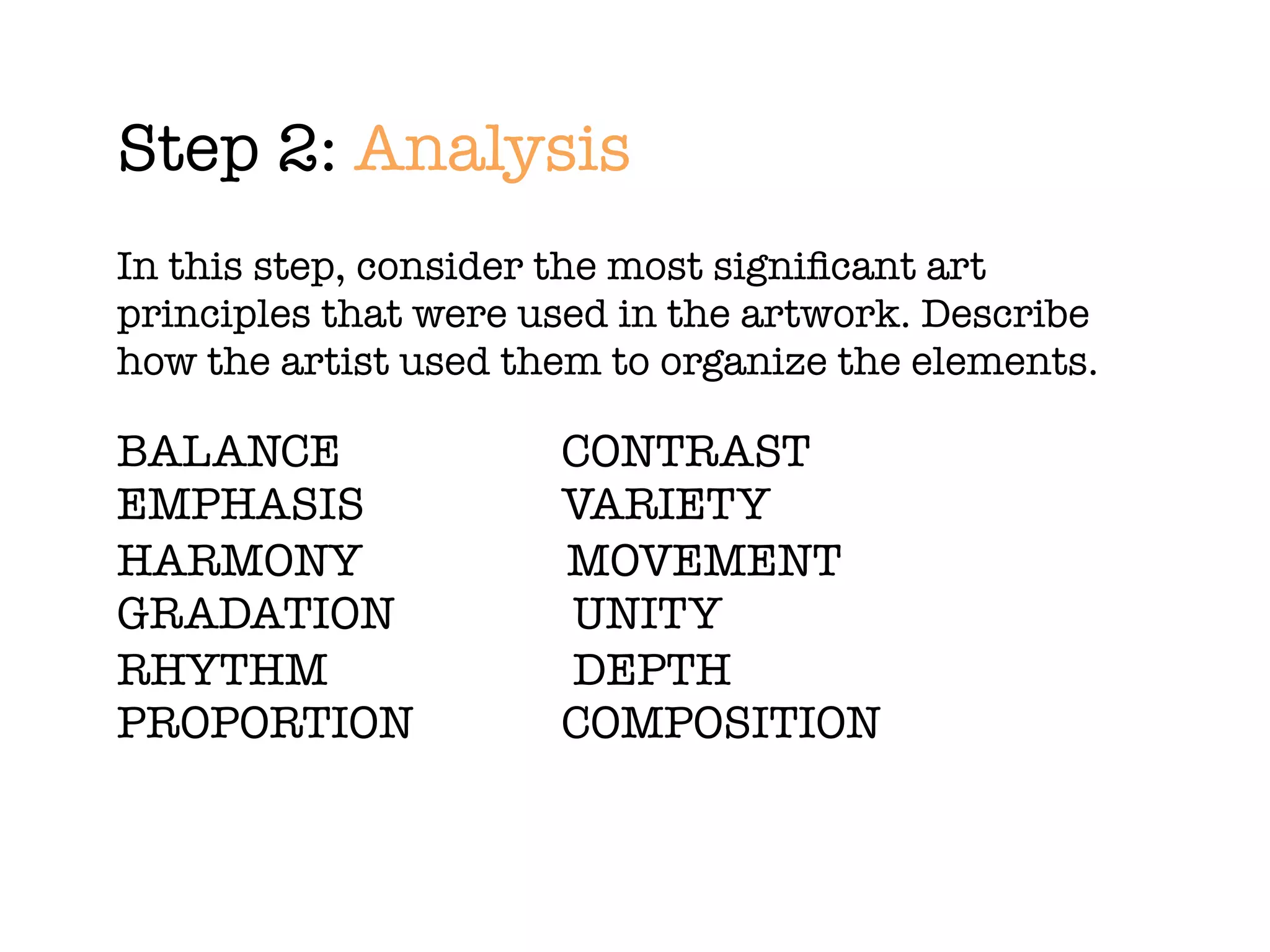 Step 2: Analysis
In this step, consider the most signiﬁcant art
principles that were used in the artwork. Describe
how the artist used them to organize the elements.

BALANCE	 	 	       	   CONTRAST
EMPHASIS		 	       	   VARIETY
HARMONY		 	            MOVEMENT
GRADATION	 	       	   UNITY
RHYTHM	 	 	        	   DEPTH
PROPORTION	 	      	   COMPOSITION
 