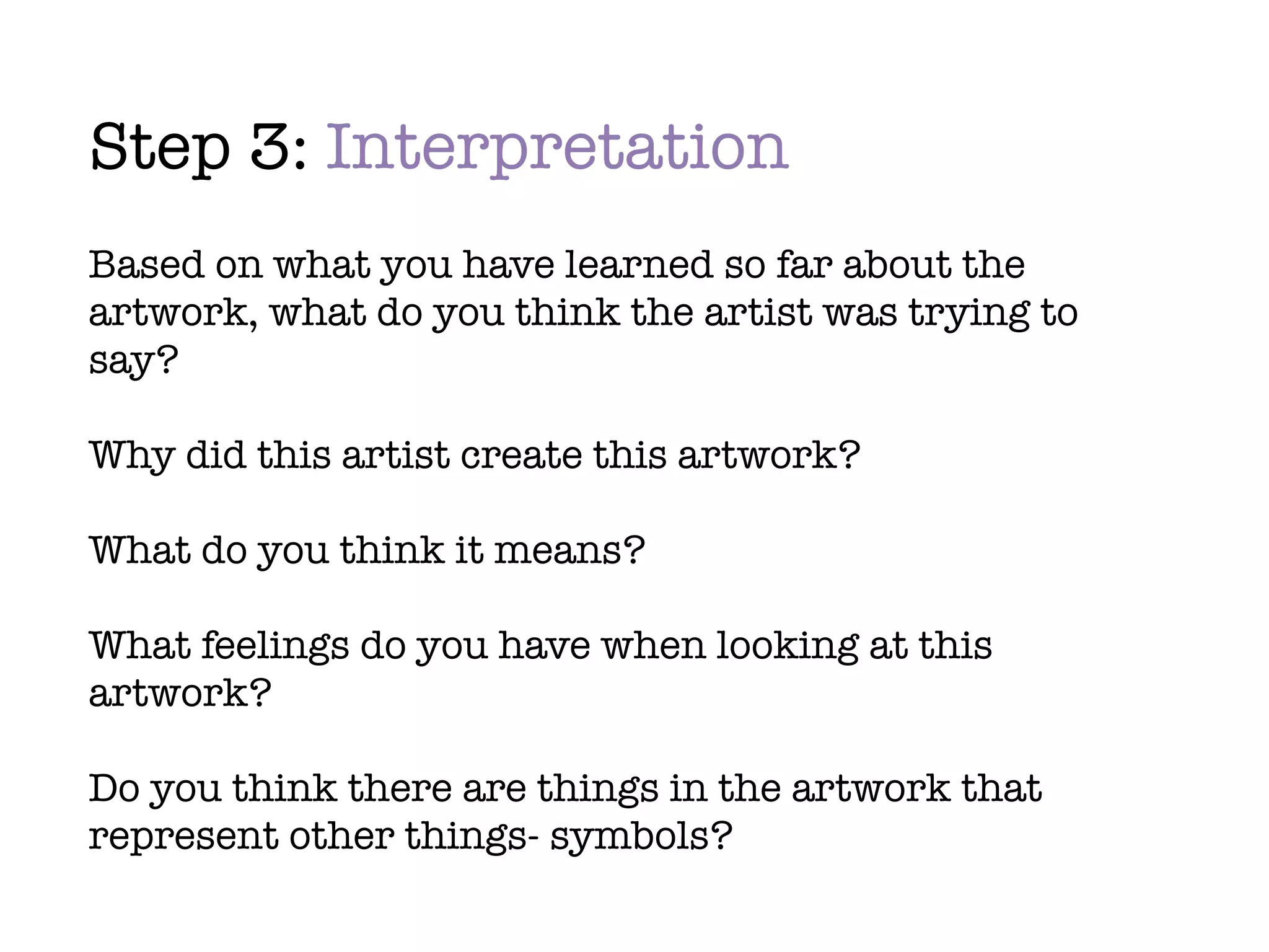 Step 3: Interpretation
Based on what you have learned so far about the
artwork, what do you think the artist was trying to
say?

Why did this artist create this artwork?

What do you think it means?

What feelings do you have when looking at this
artwork?

Do you think there are things in the artwork that
represent other things- symbols?
 