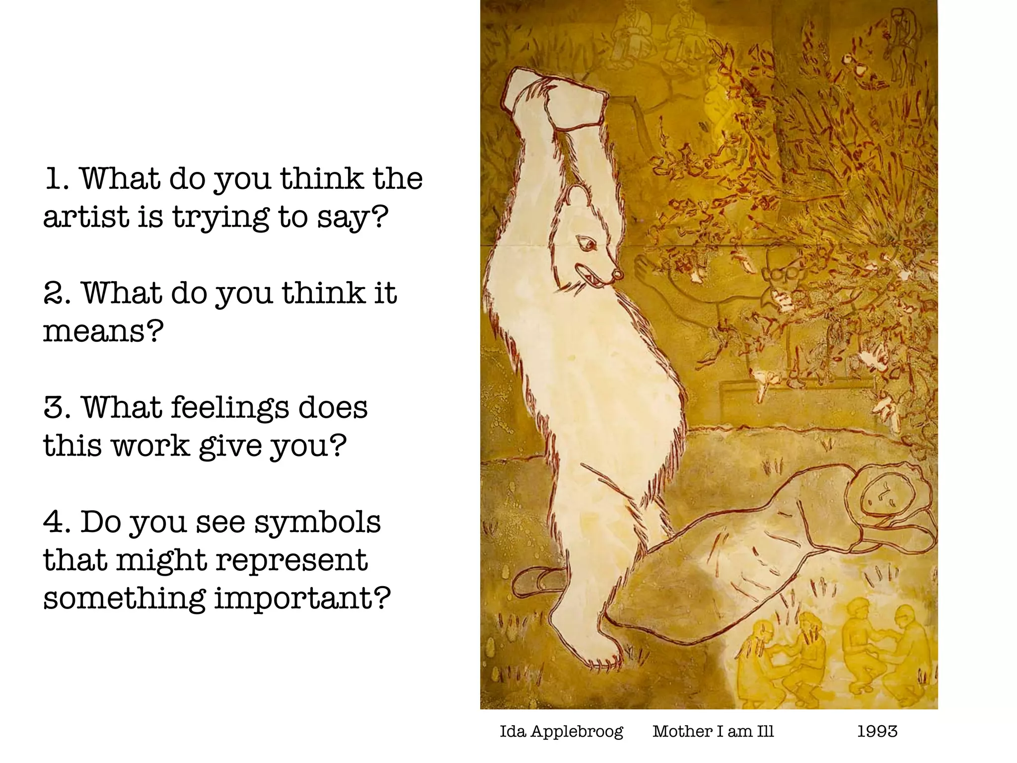 1. What do you think the
artist is trying to say?

2. What do you think it
means?

3. What feelings does
this work give you?

4. Do you see symbols
that might represent
something important?


                           Ida Applebroog	   Mother I am Ill	   	   1993
 
