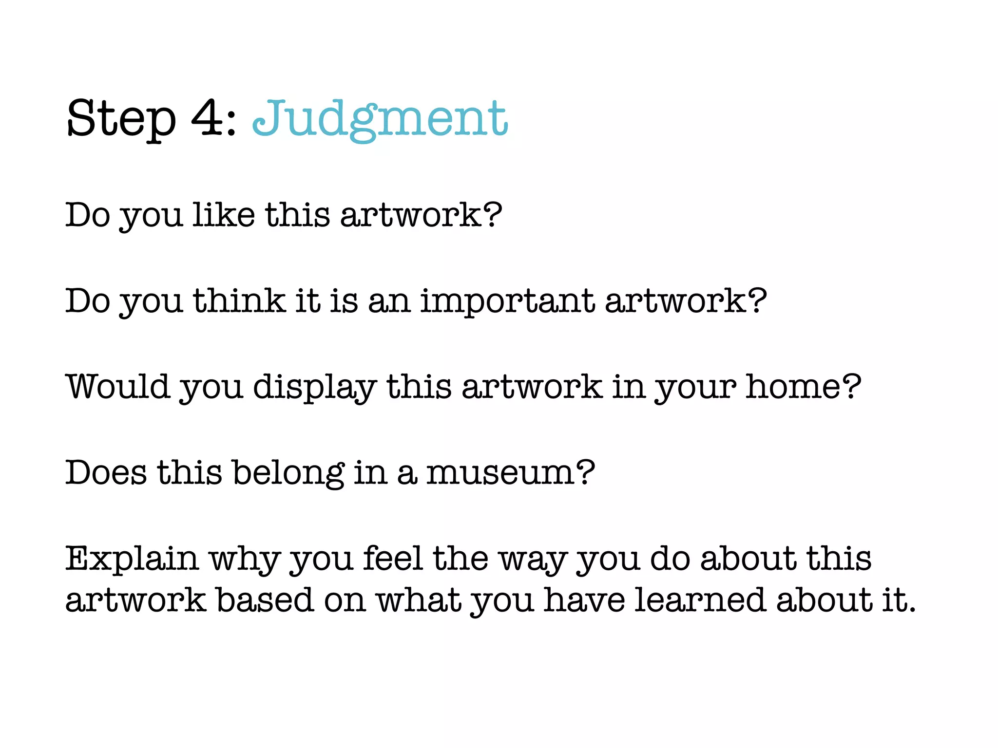 Step 4: Judgment
Do you like this artwork?

Do you think it is an important artwork?

Would you display this artwork in your home?

Does this belong in a museum?

Explain why you feel the way you do about this
artwork based on what you have learned about it.
 