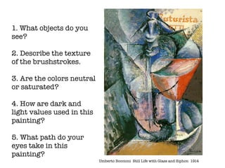 1. What objects do you
see?

2. Describe the texture
of the brushstrokes.

3. Are the colors neutral
or saturated?

4. How are dark and
light values used in this
painting?

5. What path do your
eyes take in this
painting?
                            Umberto Boccioni	 Still Life with Glass and Siphon 1914
 