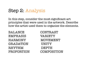 Step 2: Analysis
In this step, consider the most signiﬁcant art
principles that were used in the artwork. Describe
how the artist used them to organize the elements.

BALANCE	 	 	       	   CONTRAST
EMPHASIS		 	       	   VARIETY
HARMONY		 	            MOVEMENT
GRADATION	 	       	   UNITY
RHYTHM	 	 	        	   DEPTH
PROPORTION	 	      	   COMPOSITION
 