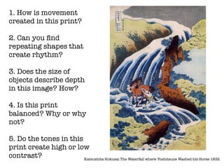 1. How is movement
created in this print?

2. Can you ﬁnd
repeating shapes that
create rhythm?

3. Does the size of
objects describe depth
in this image? How?

4. Is this print
balanced? Why or why
not?

5. Do the tones in this
print create high or low
contrast?               Katsushita Hokusai The Waterfall where Yoshitsune Washed his Horse 1832
 