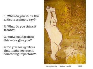 1. What do you think the
artist is trying to say?

2. What do you think it
means?

3. What feelings does
this work give you?

4. Do you see symbols
that might represent
something important?


                           Ida Applebroog	   Mother I am Ill	   	   1993
 