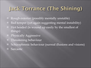 Rough exterior (possibly mentally unstable) Bad temper (yet again suggesting mental instability) Hot headed (is wound up easily by the smallest of things) Physically Aggressive Threatening behaviour  Schizophrenic behaviour (surreal illusions and visions) Sarcastic 