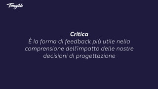 Critica 
È la forma di feedback più utile nella
comprensione dell’impatto delle nostre
decisioni di progettazione
 