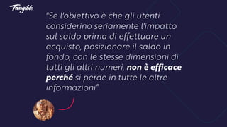 "Se l'obiettivo è che gli utenti
considerino seriamente l'impatto
sul saldo prima di effettuare un
acquisto, posizionare il saldo in
fondo, con le stesse dimensioni di
tutti gli altri numeri, non è efficace
perché si perde in tutte le altre
informazioni”
 