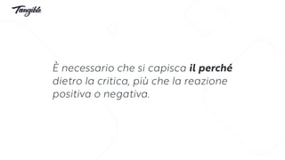 È necessario che si capisca il perché
dietro la critica, più che la reazione
positiva o negativa.
 