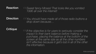 “ If the objective is for users to seriously consider the
impact to their bank balance before making a
purchase, placing the balance at the bottom of the
screen at the same size as all the other numbers
isn’t effective because it get’s lost in all of the other
the information.
Critique
“Sweet fancy Moses! That looks like you vomited
1996 all over the internet!
“You should have made all of those radio buttons a
drop down because…
Reaction
Direction
#discussingdsgn
 