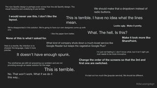 It’s laid out too much like [popular service]. We should be diﬀerent.
The new Spotify design is perhaps even worse than the old Spotify design. The
visual hierarchy and underlying IA are terrible.
No. That won’t work. What if we do it
this way...
This is terrible.
The wireframes are still not answering our problem and are not
providing enough an easier solution for the page.
Change the order of the screens so that the 3rd and
ﬁrst one are switched.
It doesn't have enough spunk.
What kind of company shuts down a much-loved service like
Google Reader but keeps the vegetative Google Plus?
We're disappointed in this solution. We're going to have our own designers come up with
one.
Looks ugly. Make it pretty.
What. The hell. Is this?
I would never use this. I don’t like the
layout.
We should make that a dropdown instead of
radio buttons.
None of this is what I asked for.
This is terrible. I have no idea what the lines
mean.
I like the paper form better.
I'm just not feeling it. I don't know what, but it isn't right yet.
Just needs to be more innovative.
Make it look more like
SharePoint.
Here is a rewrite. My intention is to
sharpen the language, make it more
precise.
#discussingdsgn
 