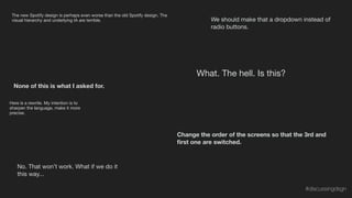 The new Spotify design is perhaps even worse than the old Spotify design. The
visual hierarchy and underlying IA are terrible.
No. That won’t work. What if we do it
this way...
Change the order of the screens so that the 3rd and
ﬁrst one are switched.
What. The hell. Is this?
We should make that a dropdown instead of
radio buttons.
None of this is what I asked for.
Here is a rewrite. My intention is to
sharpen the language, make it more
precise.
#discussingdsgn
 