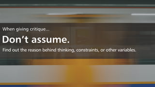 When giving critique...
Don’t assume.
Find out the reason behind thinking, constraints, or other variables.
 