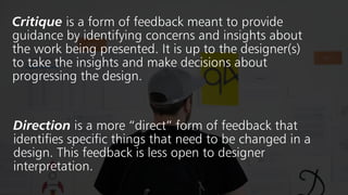 Critique is a form of feedback meant to provide
guidance by identifying concerns and insights about
the work being presented. It is up to the designer(s)
to take the insights and make decisions about
progressing the design.
Direction is a more “direct” form of feedback that
identifies specific things that need to be changed in a
design. This feedback is less open to designer
interpretation.
 