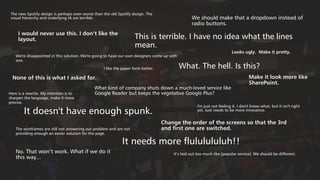 It’s laid out too much like [popular service]. We should be different.
The new Spotify design is perhaps even worse than the old Spotify design. The
visual hierarchy and underlying IA are terrible.
No. That won’t work. What if we do it
this way...
It needs more flululululuh!!
The wireframes are still not answering our problem and are not
providing enough an easier solution for the page.
Change the order of the screens so that the 3rd
and first one are switched.
It doesn't have enough spunk.
What kind of company shuts down a much-loved service like
Google Reader but keeps the vegetative Google Plus?
We're disappointed in this solution. We're going to have our own designers come up with
one.
Looks ugly. Make it pretty.
What. The hell. Is this?
I would never use this. I don’t like the
layout.
We should make that a dropdown instead of
radio buttons.
None of this is what I asked for.
This is terrible. I have no idea what the lines
mean.
I like the paper form better.
I'm just not feeling it. I don't know what, but it isn't right
yet. Just needs to be more innovative.
Make it look more like
SharePoint.
Here is a rewrite. My intention is to
sharpen the language, make it more
precise.
 