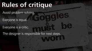Rules of critique
Avoid problem solving.
Everyone is equal.
Everyone is a critic.
The designer is responsible for next steps.
 