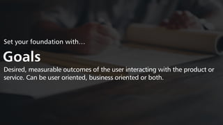 Set your foundation with…
Goals
Desired, measurable outcomes of the user interacting with the product or
service. Can be user oriented, business oriented or both.
 