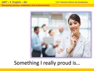 Something I really proud is…
I.E.P «Nuestra Señora de Guadalupe»UNIT – 5 English – 4th
Disussing dreams, ambitions and achievements
 