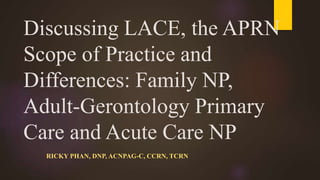 Discussing LACE, the APRN
Scope of Practice and
Differences: Family NP,
Adult-Gerontology Primary
Care and Acute Care NP
RICKY PHAN, DNP, ACNPAG-C, CCRN, TCRN
 