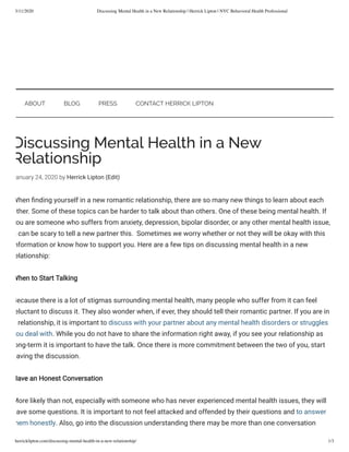 3/11/2020 Discussing Mental Health in a New Relationship | Herrick Lipton | NYC Behavioral Health Professional
herricklipton.com/discussing-mental-health-in-a-new-relationship/ 1/3
Discussing Mental Health in a New
Relationship
anuary 24, 2020 by Herrick Lipton (Edit)
When nding yourself in a new romantic relationship, there are so many new things to learn about each
other. Some of these topics can be harder to talk about than others. One of these being mental health. If
ou are someone who suffers from anxiety, depression, bipolar disorder, or any other mental health issue,
t can be scary to tell a new partner this.  Sometimes we worry whether or not they will be okay with this
nformation or know how to support you. Here are a few tips on discussing mental health in a new
elationship:
When to Start Talking
Because there is a lot of stigmas surrounding mental health, many people who suffer from it can feel
eluctant to discuss it. They also wonder when, if ever, they should tell their romantic partner. If you are in
relationship, it is important to discuss with your partner about any mental health disorders or struggles
ou deal with. While you do not have to share the information right away, if you see your relationship as
ong-term it is important to have the talk. Once there is more commitment between the two of you, start
aving the discussion. 
Have an Honest Conversation
More likely than not, especially with someone who has never experienced mental health issues, they will
ave some questions. It is important to not feel attacked and offended by their questions and to answer
hem honestly. Also, go into the discussion understanding there may be more than one conversation
ABOUT BLOG PRESS CONTACT HERRICK LIPTON
 