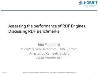 Assessing	the	performance	of	RDF	Engines:		
Discussing	RDF	Benchmarks	
	
Irini	Fundulaki	
Institute	of	Computer	Science	–	FORTH,	Greece	
Anastasios	Kementsietsidis	
Google	Research,	USA	
6/15/16	 ESWC	2016:	Assessing	the	performance	of	RDF	Engines	-	Discussing	RDF	Benchmarks	 1	
 