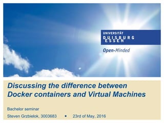 Discussing the difference between
Docker containers and Virtual Machines
Bachelor seminar
Steven Grzbielok ￭ 12th of August, 2016
 