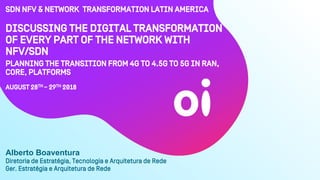 Discussing the digital transformation
of every part of the network with
NFV/SDN
Planning the transition from 4G to 4.5G to 5G in RAN,
core, platforms
AUgUst 28th – 29Th 2018
Diretoria de Estratégia, Tecnologia e Arquitetura de Rede
Ger. Estratégia e Arquitetura de Rede
Alberto Boaventura
SDN NFV & Network Transformation Latin America
 