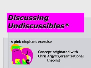 Discussing Undiscussibles* A pink elephant exercise Concept originated with  Chris Argyris,organizational  theorist 