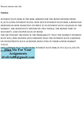 Discuss interest rate risk
Solution
INTEREST RATE RISK IS THE RISK ARRISES FOR THE BOND OWNERS FROM
FLACTUATING INTEREST RATES. HOW MUCH INTEREST RATE RISK A BOND HAS
DEPENDS ON HOW SENSETIVE ITS PRICE IS TO INTEREST RATE CHANGES IN THE
MARKET. THE SENSITIVITY DPENDS ON TWO THINGS, THE BONDS TIME TO
MATURITY, AND COUPON RATE OF BOND.
THE DICTIONARY MEANING IS THE PROBABILITY THAT THE MARKET INTEREST
RATE WILL RISE SIGNIFICANTLYHIGHER THAN THE INTEREST RATE EARNNED
ON INVESTMENTS SUCH AS BONDS, RESULTING IN THEIR LOWER MARKET
VALUE.
ONE COMMON WAY TO MEASURE INTEREST RATE RISK IS TO CALCULATE ITS
DURATION.
 