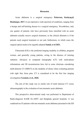 Discussion
Acute abdomen is a surgical emergency Patterson, Kashyap,&
Dominique, 2017. It can represent a wide spectrum of conditions, ranging from
a benign and self-limiting disease to a surgical emergency. Nevertheless, only
one quarter of patients who have previously been classified with an acute
abdomen actually receive surgical treatment, so the clinical dilemma is if the
patients need surgical treatment or not and, furthermore, in which cases the
surgical option needs to be urgently adopted Samal, et al 2021.
Ultrasound (US) is the preferred imaging modality in children, pregnant
women, and generally young patients, owing to the absence of ionizing
radiation. Advances in computed tomography (CT) with multi-planar
reformations and 3D reconstruction have led to some clinicians considering
multi-detector CT (MDCT) as the modality of choice when evaluating patients
with right iliac fossa pain. CT is considered to be the first line imaging
investigation Caraiani, et al., 2020.
The aim of this study was to clarify role of multi detector CT versus
ultrasonography in the evaluation of non traumatic acute abdomen.
This prospective observational study was performed in Department of
Radio-diagnosis KASR EL-AINY and Hurghada general hospitals. It was
conducted on 55 patients with non traumatic acute abdomen presented to the ED
 