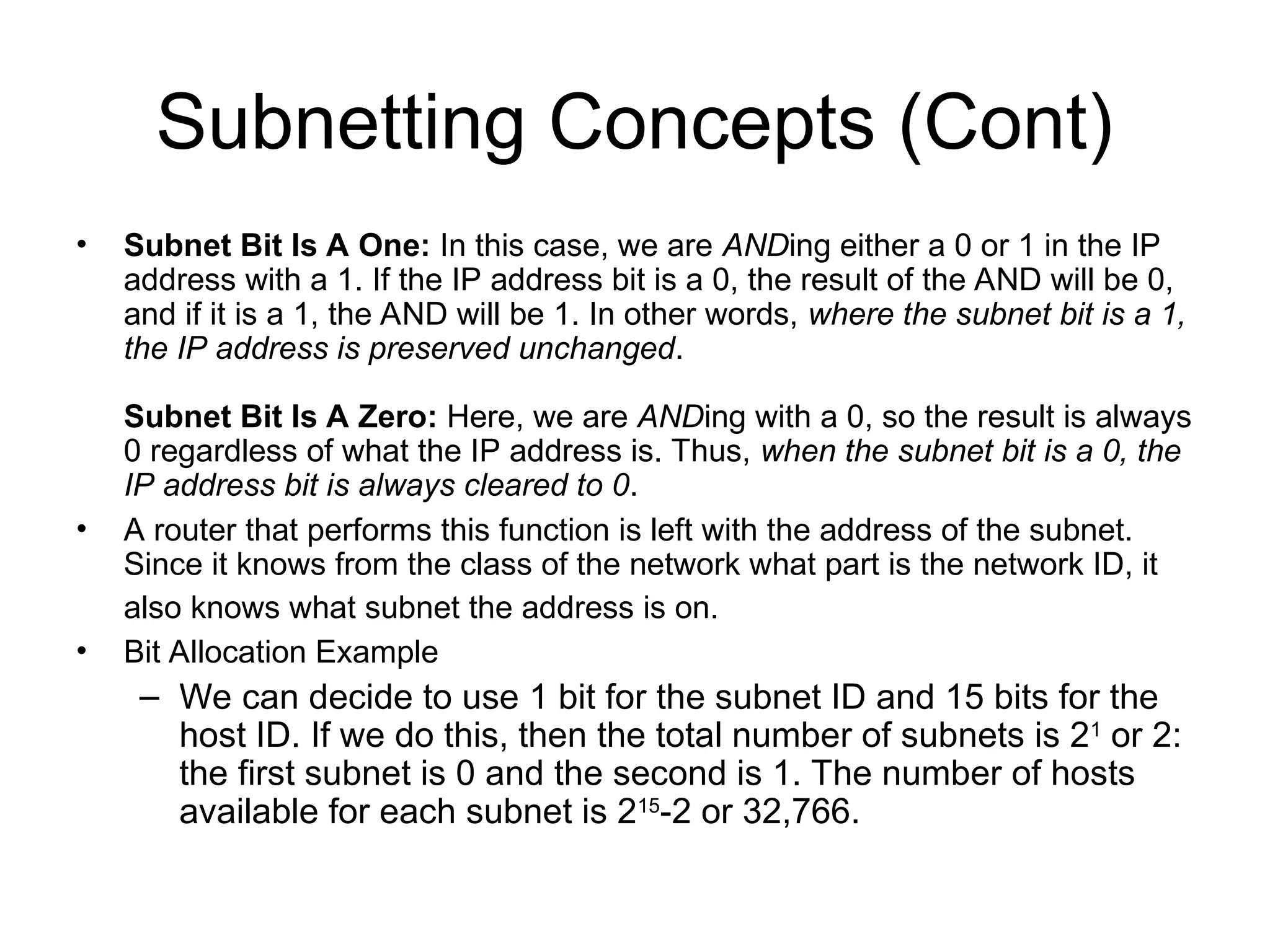 Subnetting Concepts (Cont)
• Subnet Bit Is A One: In this case, we are ANDing either a 0 or 1 in the IP
address with a 1. If the IP address bit is a 0, the result of the AND will be 0,
and if it is a 1, the AND will be 1. In other words, where the subnet bit is a 1,
the IP address is preserved unchanged.
Subnet Bit Is A Zero: Here, we are ANDing with a 0, so the result is always
0 regardless of what the IP address is. Thus, when the subnet bit is a 0, the
IP address bit is always cleared to 0.
• A router that performs this function is left with the address of the subnet.
Since it knows from the class of the network what part is the network ID, it
also knows what subnet the address is on.
• Bit Allocation Example
– We can decide to use 1 bit for the subnet ID and 15 bits for the
host ID. If we do this, then the total number of subnets is 21
or 2:
the first subnet is 0 and the second is 1. The number of hosts
available for each subnet is 215
-2 or 32,766.
 