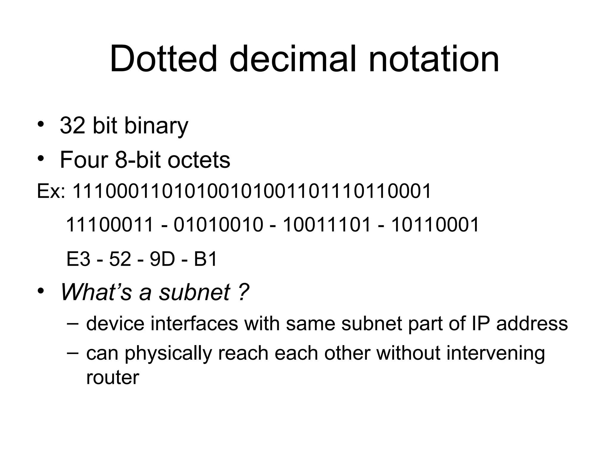 Dotted decimal notation
• 32 bit binary
• Four 8-bit octets
Ex: 11100011010100101001101110110001
11100011 - 01010010 - 10011101 - 10110001
E3 - 52 - 9D - B1
• What’s a subnet ?
– device interfaces with same subnet part of IP address
– can physically reach each other without intervening
router
 
