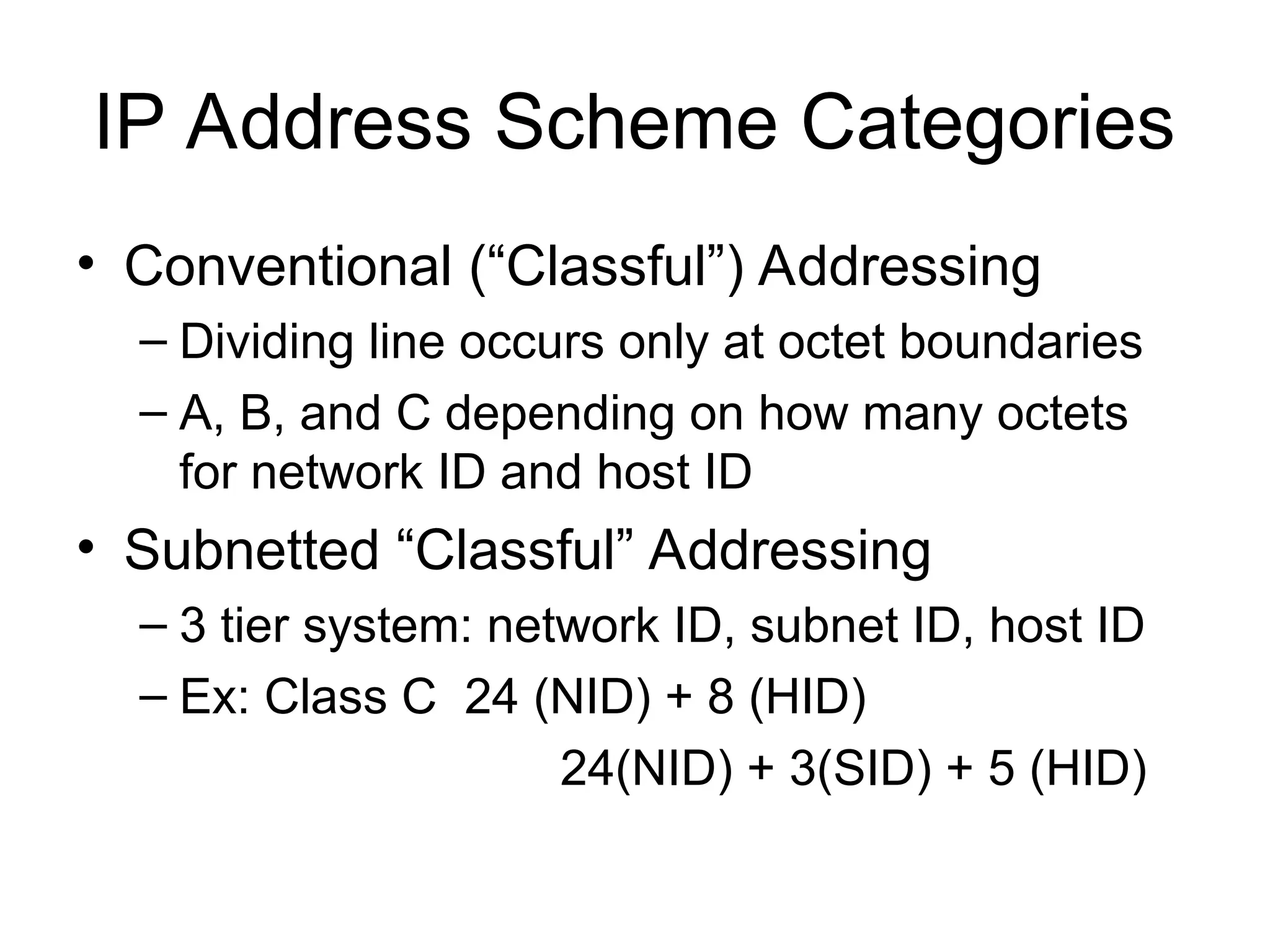 IP Address Scheme Categories
• Conventional (“Classful”) Addressing
– Dividing line occurs only at octet boundaries
– A, B, and C depending on how many octets
for network ID and host ID
• Subnetted “Classful” Addressing
– 3 tier system: network ID, subnet ID, host ID
– Ex: Class C 24 (NID) + 8 (HID)
24(NID) + 3(SID) + 5 (HID)
 
