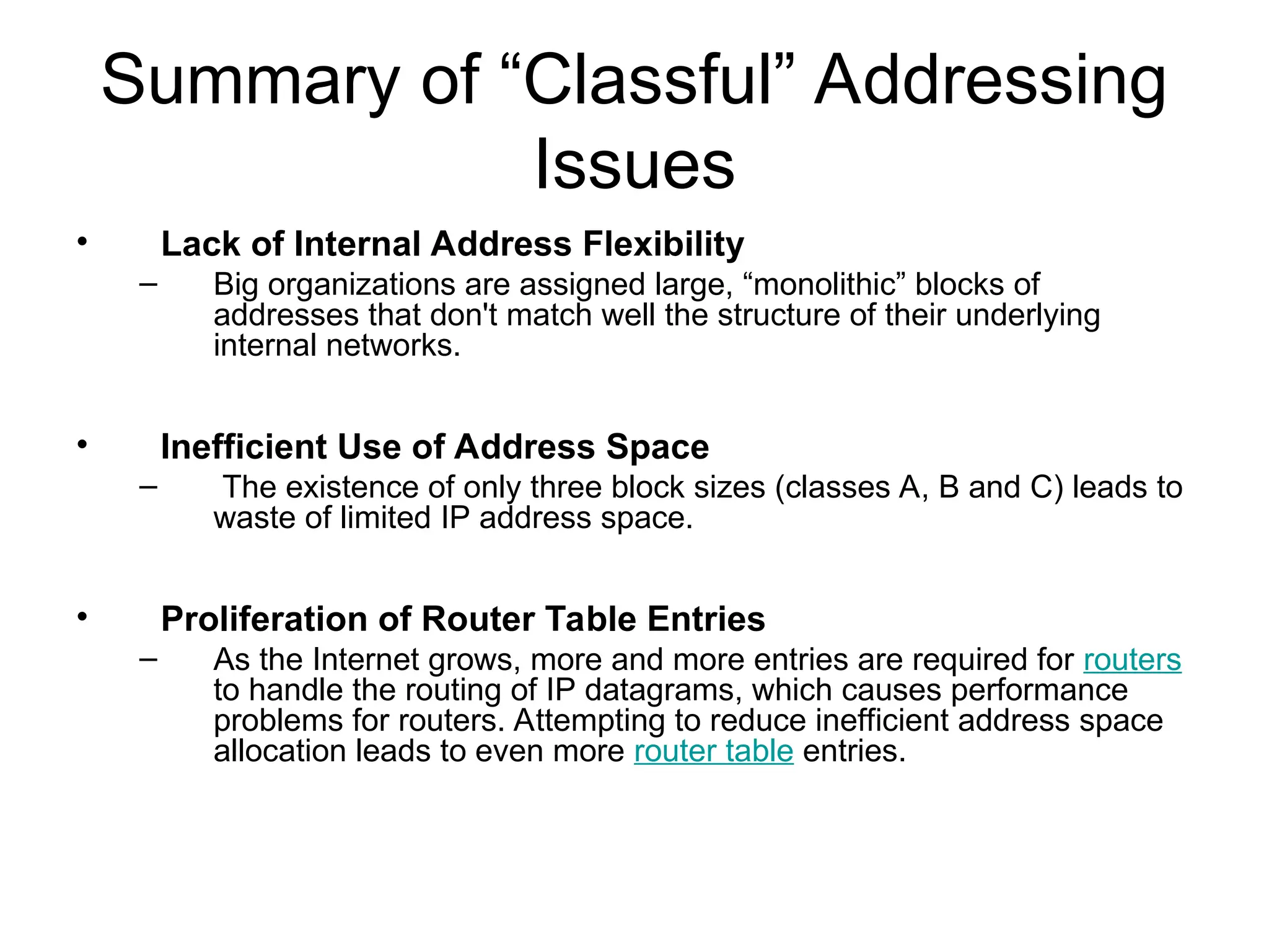 Summary of “Classful” Addressing
Issues
• Lack of Internal Address Flexibility
– Big organizations are assigned large, “monolithic” blocks of
addresses that don't match well the structure of their underlying
internal networks.
• Inefficient Use of Address Space
– The existence of only three block sizes (classes A, B and C) leads to
waste of limited IP address space.
• Proliferation of Router Table Entries
– As the Internet grows, more and more entries are required for routers
to handle the routing of IP datagrams, which causes performance
problems for routers. Attempting to reduce inefficient address space
allocation leads to even more router table entries.
 