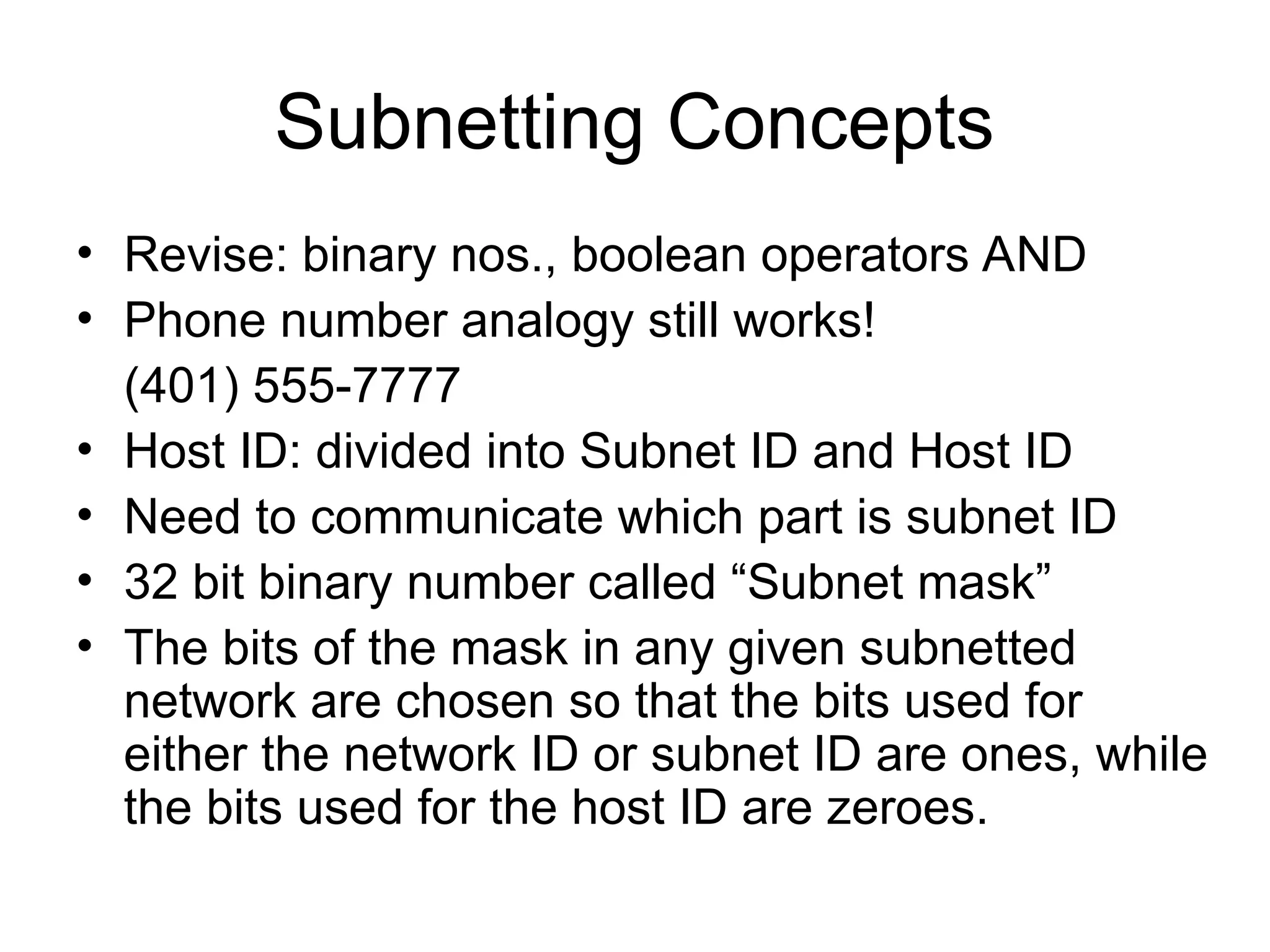 Subnetting Concepts
• Revise: binary nos., boolean operators AND
• Phone number analogy still works!
(401) 555-7777
• Host ID: divided into Subnet ID and Host ID
• Need to communicate which part is subnet ID
• 32 bit binary number called “Subnet mask”
• The bits of the mask in any given subnetted
network are chosen so that the bits used for
either the network ID or subnet ID are ones, while
the bits used for the host ID are zeroes.
 