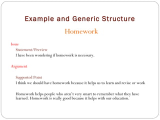 Example and Generic Structure Homework Issue Statement/Preview I have been wondering if homework is necessary. Argument Supported Point I think we should have homework because it helps us to learn and revise or work Homework helps people who aren’t very smart to remember what they have learned. Homework is really good because it helps with our education. 