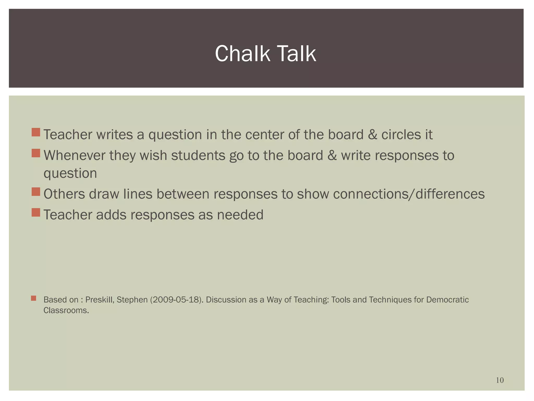 Chalk Talk


 Teacher writes a question in the center of the board & circles it
 Whenever they wish students go to the board & write responses to
  question
 Others draw lines between responses to show connections/differences
 Teacher adds responses as needed




 Based on : Preskill, Stephen (2009-05-18). Discussion as a Way of Teaching: Tools and Techniques for Democratic
  Classrooms.




                                                                                                                    10
 